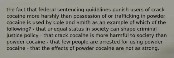 the fact that federal sentencing guidelines punish users of crack cocaine more harshly than possession of or trafficking in powder cocaine is used by Cole and Smith as an example of which of the following? - that unequal status in society can shape criminal justice policy - that crack cocaine is more harmful to society than powder cocaine - that few people are arrested for using powder cocaine - that the effects of powder cocaine are not as strong.