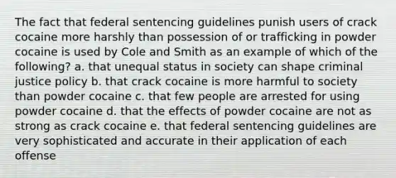 The fact that federal sentencing guidelines punish users of crack cocaine more harshly than possession of or trafficking in powder cocaine is used by Cole and Smith as an example of which of the following? a. that unequal status in society can shape criminal justice policy b. that crack cocaine is more harmful to society than powder cocaine c. that few people are arrested for using powder cocaine d. that the effects of powder cocaine are not as strong as crack cocaine e. that federal sentencing guidelines are very sophisticated and accurate in their application of each offense