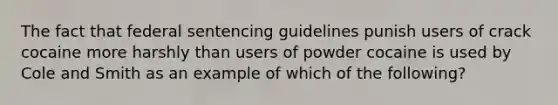 The fact that federal sentencing guidelines punish users of crack cocaine more harshly than users of powder cocaine is used by Cole and Smith as an example of which of the following?