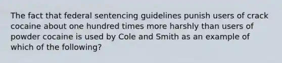 The fact that federal sentencing guidelines punish users of crack cocaine about one hundred times more harshly than users of powder cocaine is used by Cole and Smith as an example of which of the following?