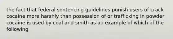 the fact that federal sentencing guidelines punish users of crack cocaine more harshly than possession of or trafficking in powder cocaine is used by coal and smith as an example of which of the following