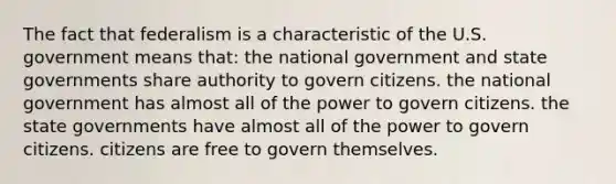 The fact that federalism is a characteristic of the U.S. government means that: the national government and state governments share authority to govern citizens. the national government has almost all of the power to govern citizens. the state governments have almost all of the power to govern citizens. citizens are free to govern themselves.