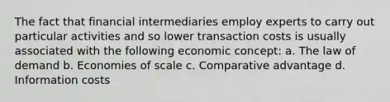 The fact that financial intermediaries employ experts to carry out particular activities and so lower transaction costs is usually associated with the following economic concept: a. The law of demand b. Economies of scale c. Comparative advantage d. Information costs