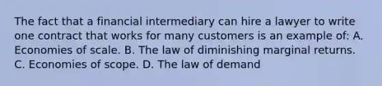 The fact that a financial intermediary can hire a lawyer to write one contract that works for many customers is an example of: A. Economies of scale. B. The law of diminishing marginal returns. C. Economies of scope. D. The law of demand