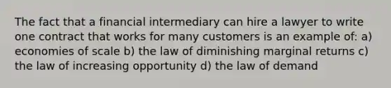 The fact that a financial intermediary can hire a lawyer to write one contract that works for many customers is an example of: a) economies of scale b) the law of diminishing marginal returns c) the law of increasing opportunity d) the law of demand