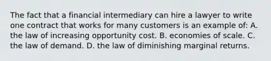 The fact that a financial intermediary can hire a lawyer to write one contract that works for many customers is an example of: A. the law of increasing opportunity cost. B. economies of scale. C. the law of demand. D. the law of diminishing marginal returns.