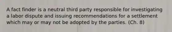 A fact finder is a neutral third party responsible for investigating a labor dispute and issuing recommendations for a settlement which may or may not be adopted by the parties. (Ch. 8)