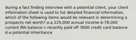 during a fact finding interview with a potential client, your client information sheet is used to list detailed financial information. which of the following items would be relevant in determining a prospects net worth? a-a 225,000 annual income b-78,000 current IRA balance c-recently paid off 3000 credit card balance d-a potential inheritance