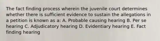 The fact finding process wherein the juvenile court determines whether there is sufficient evidence to sustain the allegations in a petition is known as a: A. Probable causing hearing B. Per se hearing C. Adjudicatory hearing D. Evidentiary hearing E. Fact finding hearing