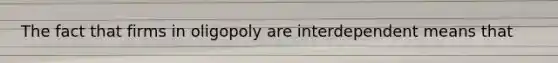 The fact that firms in oligopoly are interdependent means that
