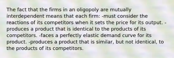 The fact that the firms in an oligopoly are mutually interdependent means that each firm: -must consider the reactions of its competitors when it sets the price for its output. -produces a product that is identical to the products of its competitors. -faces a perfectly elastic demand curve for its product. -produces a product that is similar, but not identical, to the products of its competitors.