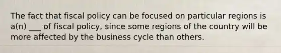 The fact that fiscal policy can be focused on particular regions is a(n) ___ of fiscal policy, since some regions of the country will be more affected by the business cycle than others.