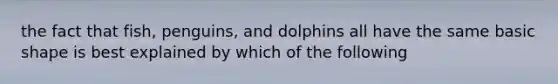 the fact that fish, penguins, and dolphins all have the same basic shape is best explained by which of the following