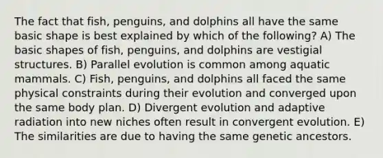 The fact that fish, penguins, and dolphins all have the same basic shape is best explained by which of the following? A) The basic shapes of fish, penguins, and dolphins are vestigial structures. B) Parallel evolution is common among aquatic mammals. C) Fish, penguins, and dolphins all faced the same physical constraints during their evolution and converged upon the same body plan. D) Divergent evolution and adaptive radiation into new niches often result in convergent evolution. E) The similarities are due to having the same genetic ancestors.