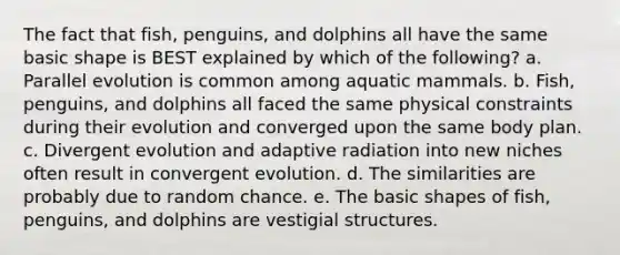 The fact that fish, penguins, and dolphins all have the same basic shape is BEST explained by which of the following? a. Parallel evolution is common among aquatic mammals. b. Fish, penguins, and dolphins all faced the same physical constraints during their evolution and converged upon the same body plan. c. Divergent evolution and adaptive radiation into new niches often result in convergent evolution. d. The similarities are probably due to random chance. e. The basic shapes of fish, penguins, and dolphins are vestigial structures.