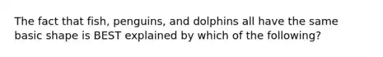 The fact that fish, penguins, and dolphins all have the same basic shape is BEST explained by which of the following?