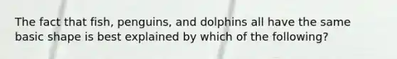 The fact that fish, penguins, and dolphins all have the same basic shape is best explained by which of the following?