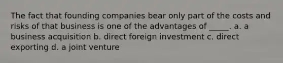 The fact that founding companies bear only part of the costs and risks of that business is one of the advantages of _____. a. a business acquisition b. direct foreign investment c. direct exporting d. a joint venture