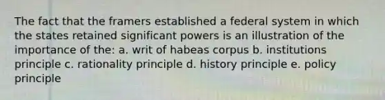 The fact that the framers established a federal system in which the states retained significant powers is an illustration of the importance of the: a. writ of habeas corpus b. institutions principle c. rationality principle d. history principle e. policy principle