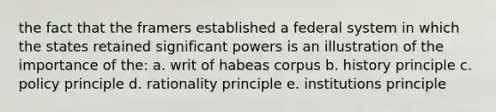 the fact that the framers established a federal system in which the states retained significant powers is an illustration of the importance of the: a. writ of habeas corpus b. history principle c. policy principle d. rationality principle e. institutions principle