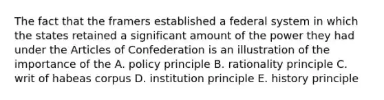 The fact that the framers established a federal system in which the states retained a significant amount of the power they had under the Articles of Confederation is an illustration of the importance of the A. policy principle B. rationality principle C. writ of habeas corpus D. institution principle E. history principle