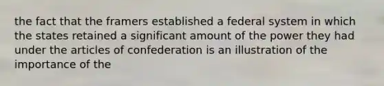 the fact that the framers established a federal system in which the states retained a significant amount of the power they had under the articles of confederation is an illustration of the importance of the