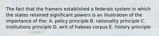 The fact that the framers established a federals system in which the states retained significant powers is an illustration of the importance of the: A. policy principle B. rationality principle C. institutions principle D. writ of habeas corpus E. history principle