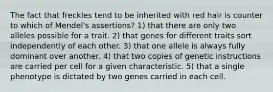 The fact that freckles tend to be inherited with red hair is counter to which of Mendel's assertions? 1) that there are only two alleles possible for a trait. 2) that genes for different traits sort independently of each other. 3) that one allele is always fully dominant over another. 4) that two copies of genetic instructions are carried per cell for a given characteristic. 5) that a single phenotype is dictated by two genes carried in each cell.