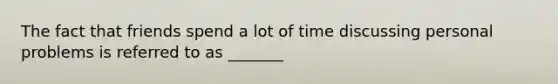 The fact that friends spend a lot of time discussing personal problems is referred to as _______
