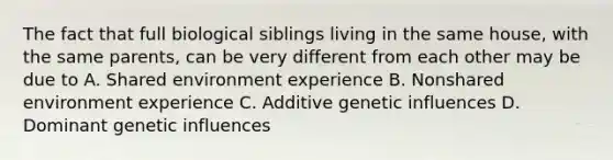 The fact that full biological siblings living in the same house, with the same parents, can be very different from each other may be due to A. Shared environment experience B. Nonshared environment experience C. Additive genetic influences D. Dominant genetic influences