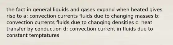 the fact in general liquids and gases expand when heated gives rise to a: convection currents fluids due to changing masses b: convection currents fluids due to changing densities c: heat transfer by conduction d: convection current in fluids due to constant temptatures