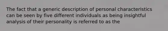 The fact that a generic description of personal characteristics can be seen by five different individuals as being insightful analysis of their personality is referred to as the