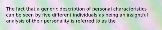 The fact that a generic description of personal characteristics can be seen by five different individuals as being an insightful analysis of their personality is referred to as the