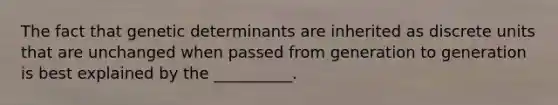 The fact that genetic determinants are inherited as discrete units that are unchanged when passed from generation to generation is best explained by the __________.