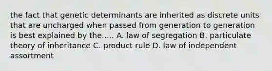 the fact that genetic determinants are inherited as discrete units that are uncharged when passed from generation to generation is best explained by the..... A. law of segregation B. particulate theory of inheritance C. product rule D. law of independent assortment