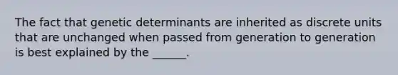 The fact that genetic determinants are inherited as discrete units that are unchanged when passed from generation to generation is best explained by the ______.