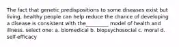 The fact that genetic predispositions to some diseases exist but living, healthy people can help reduce the chance of developing a disease is consistent with the_________ model of health and illness. select one: a. biomedical b. biopsychosocial c. moral d. self-efficacy