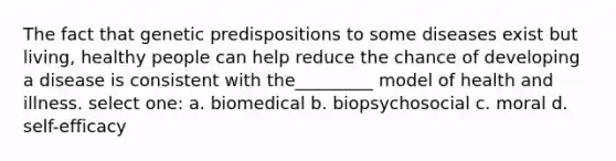 The fact that genetic predispositions to some diseases exist but living, healthy people can help reduce the chance of developing a disease is consistent with the_________ model of health and illness. select one: a. biomedical b. biopsychosocial c. moral d. self-efficacy