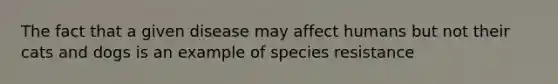 The fact that a given disease may affect humans but not their cats and dogs is an example of species resistance