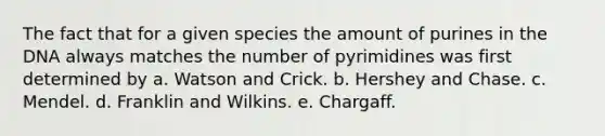 The fact that for a given species the amount of purines in the DNA always matches the number of pyrimidines was first determined by a. Watson and Crick. b. Hershey and Chase. c. Mendel. d. Franklin and Wilkins. e. Chargaff.