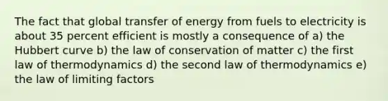 The fact that global transfer of energy from fuels to electricity is about 35 percent efficient is mostly a consequence of a) the Hubbert curve b) the law of conservation of matter c) the first law of thermodynamics d) the second law of thermodynamics e) the law of limiting factors