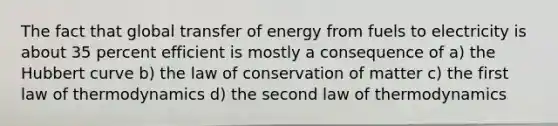 The fact that global transfer of energy from fuels to electricity is about 35 percent efficient is mostly a consequence of a) the Hubbert curve b) the law of conservation of matter c) the first law of thermodynamics d) the second law of thermodynamics