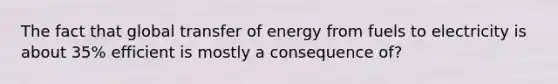 The fact that global transfer of energy from fuels to electricity is about 35% efficient is mostly a consequence of?