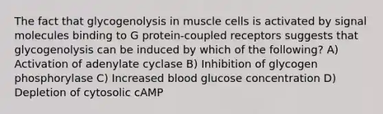 The fact that glycogenolysis in muscle cells is activated by signal molecules binding to G protein-coupled receptors suggests that glycogenolysis can be induced by which of the following? A) Activation of adenylate cyclase B) Inhibition of glycogen phosphorylase C) Increased blood glucose concentration D) Depletion of cytosolic cAMP