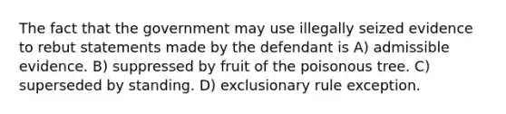 The fact that the government may use illegally seized evidence to rebut statements made by the defendant is A) admissible evidence. B) suppressed by fruit of the poisonous tree. C) superseded by standing. D) exclusionary rule exception.