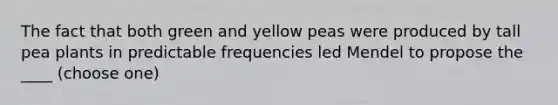 The fact that both green and yellow peas were produced by tall pea plants in predictable frequencies led Mendel to propose the ____ (choose one)