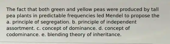 The fact that both green and yellow peas were produced by tall pea plants in predictable frequencies led Mendel to propose the a. principle of segregation. b. principle of independent assortment. c. concept of dominance. d. concept of codominance. e. blending theory of inheritance.