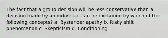 The fact that a group decision will be less conservative than a decision made by an individual can be explained by which of the following concepts? a. Bystander apathy b. Risky shift phenomenon c. Skepticism d. Conditioning