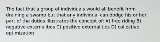 The fact that a group of individuals would all benefit from draining a swamp but that any individual can dodge his or her part of the duties illustrates the concept of: A) free riding B) negative externalities C) positive externalities D) collective optimization