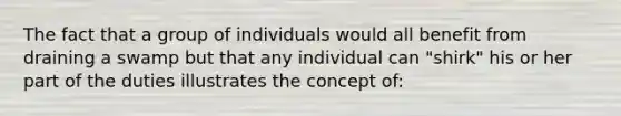 The fact that a group of individuals would all benefit from draining a swamp but that any individual can "shirk" his or her part of the duties illustrates the concept of: